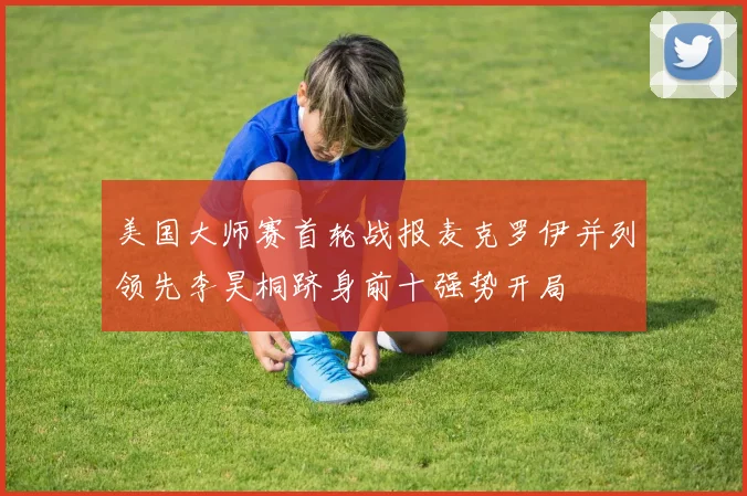 美国大师赛首轮战报麦克罗伊并列领先李昊桐跻身前十强势开局