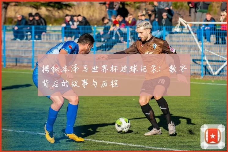 揭秘本泽马世界杯进球记录:数字背后的故事与历程
