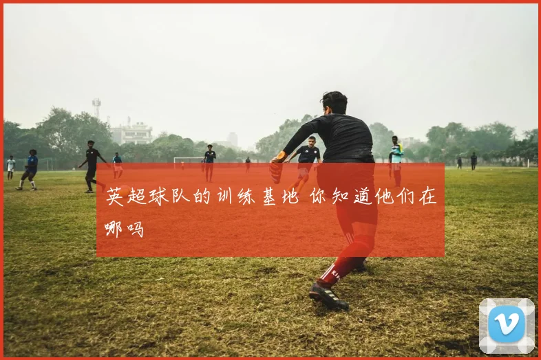 英超球队的训练基地 你知道他们在哪吗