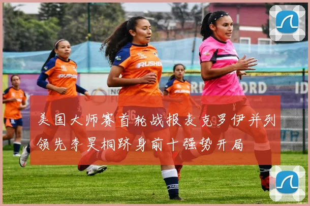 美国大师赛首轮战报麦克罗伊并列领先李昊桐跻身前十强势开局