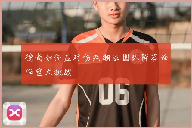 德尚如何应对伤病潮法国队阵容面临重大挑战